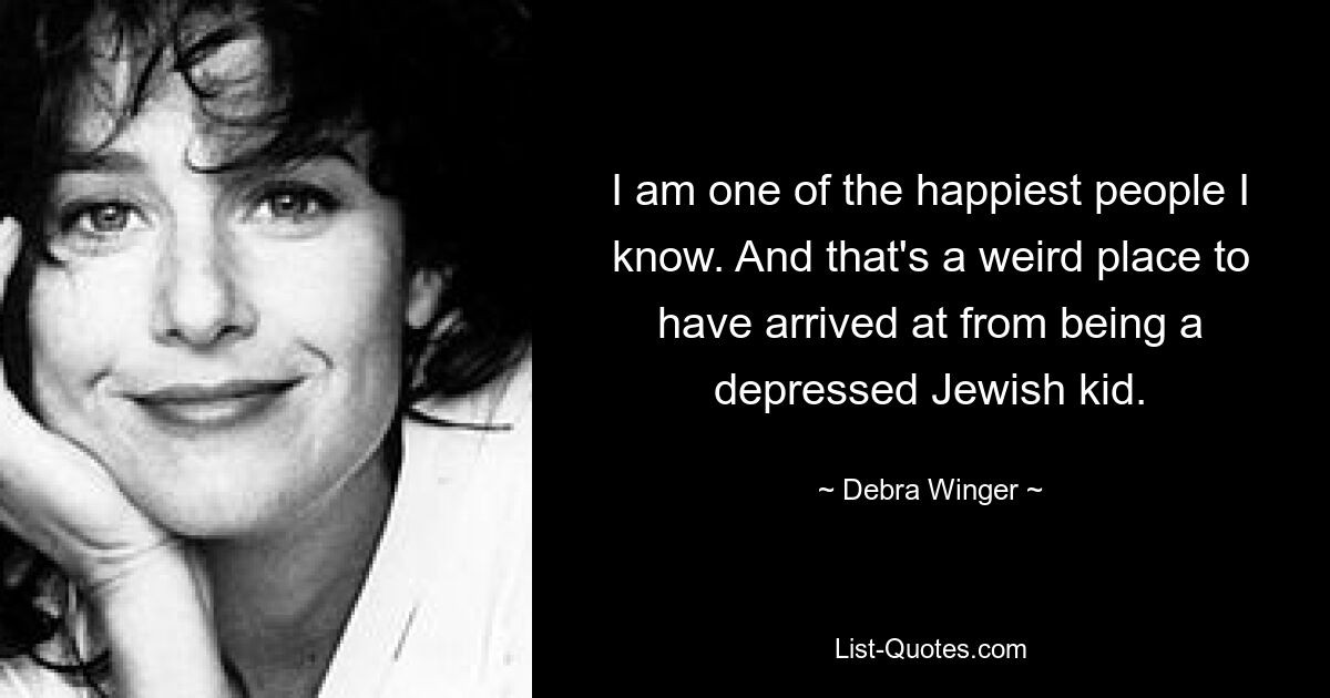 I am one of the happiest people I know. And that's a weird place to have arrived at from being a depressed Jewish kid. — © Debra Winger