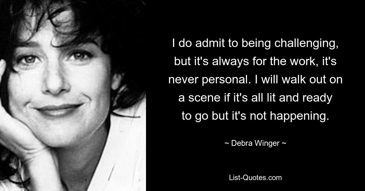 I do admit to being challenging, but it's always for the work, it's never personal. I will walk out on a scene if it's all lit and ready to go but it's not happening. — © Debra Winger