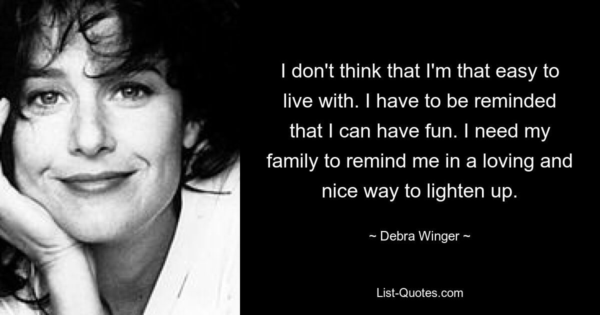 I don't think that I'm that easy to live with. I have to be reminded that I can have fun. I need my family to remind me in a loving and nice way to lighten up. — © Debra Winger