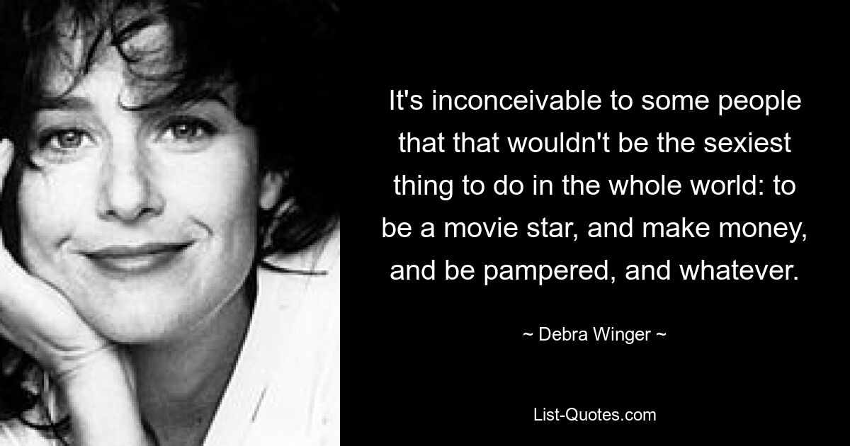 It's inconceivable to some people that that wouldn't be the sexiest thing to do in the whole world: to be a movie star, and make money, and be pampered, and whatever. — © Debra Winger