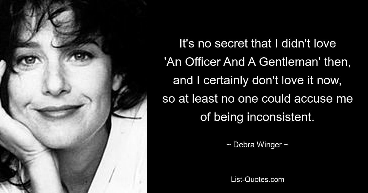 It's no secret that I didn't love 'An Officer And A Gentleman' then, and I certainly don't love it now, so at least no one could accuse me of being inconsistent. — © Debra Winger