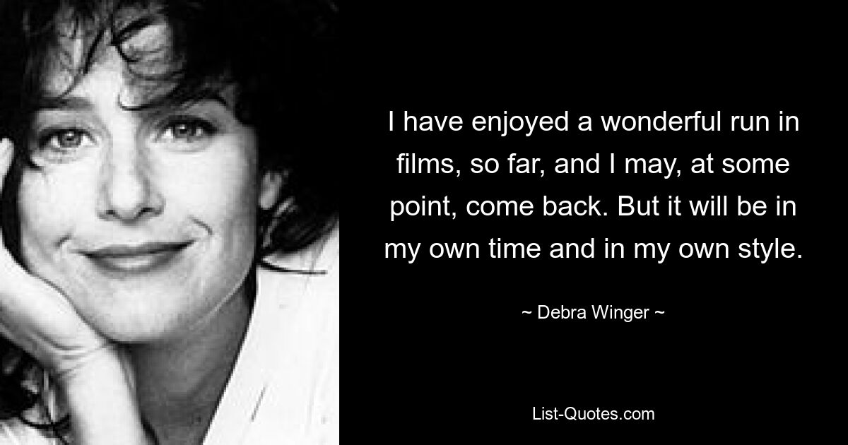 I have enjoyed a wonderful run in films, so far, and I may, at some point, come back. But it will be in my own time and in my own style. — © Debra Winger