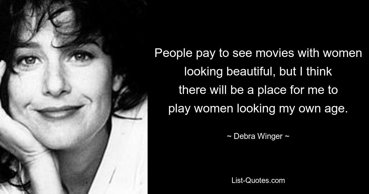 People pay to see movies with women looking beautiful, but I think there will be a place for me to play women looking my own age. — © Debra Winger