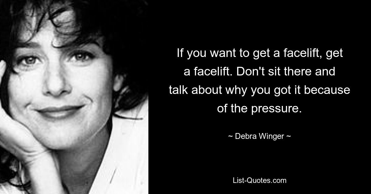 If you want to get a facelift, get a facelift. Don't sit there and talk about why you got it because of the pressure. — © Debra Winger