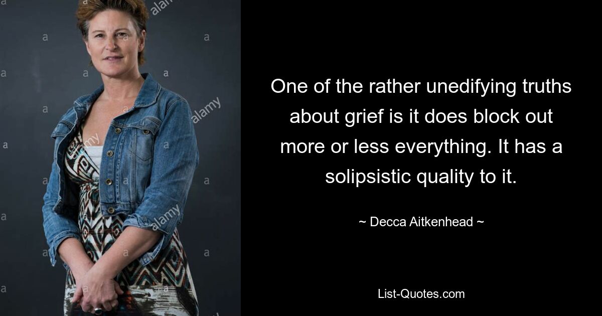 One of the rather unedifying truths about grief is it does block out more or less everything. It has a solipsistic quality to it. — © Decca Aitkenhead