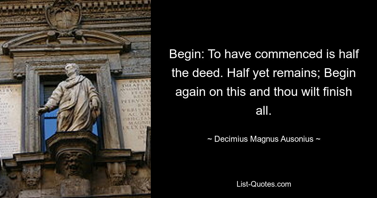 Begin: To have commenced is half the deed. Half yet remains; Begin again on this and thou wilt finish all. — © Decimius Magnus Ausonius