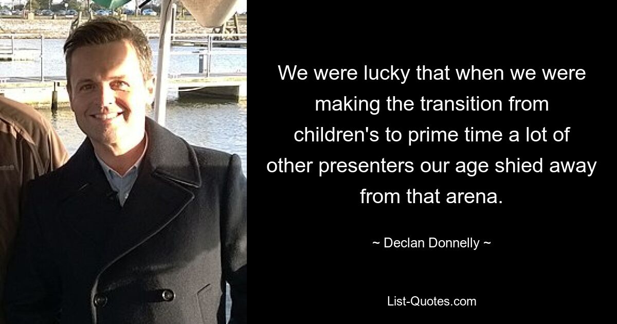 We were lucky that when we were making the transition from children's to prime time a lot of other presenters our age shied away from that arena. — © Declan Donnelly