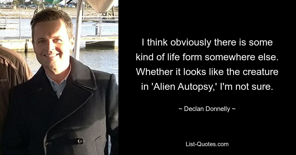 I think obviously there is some kind of life form somewhere else. Whether it looks like the creature in 'Alien Autopsy,' I'm not sure. — © Declan Donnelly