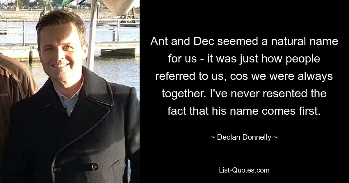 Ant and Dec seemed a natural name for us - it was just how people referred to us, cos we were always together. I've never resented the fact that his name comes first. — © Declan Donnelly