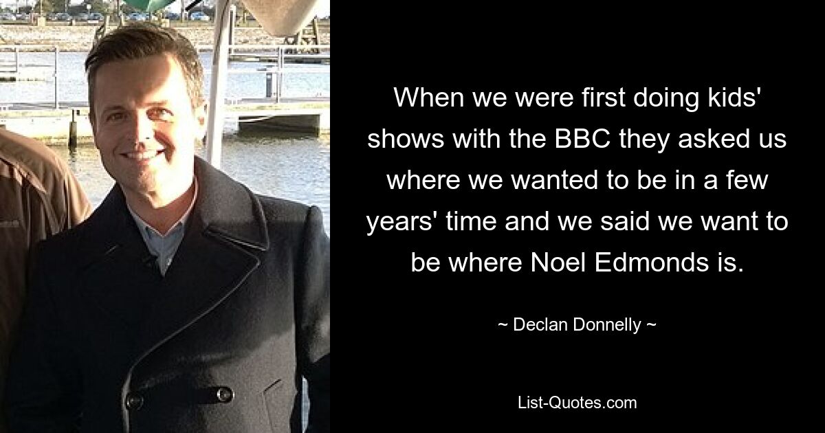 When we were first doing kids' shows with the BBC they asked us where we wanted to be in a few years' time and we said we want to be where Noel Edmonds is. — © Declan Donnelly