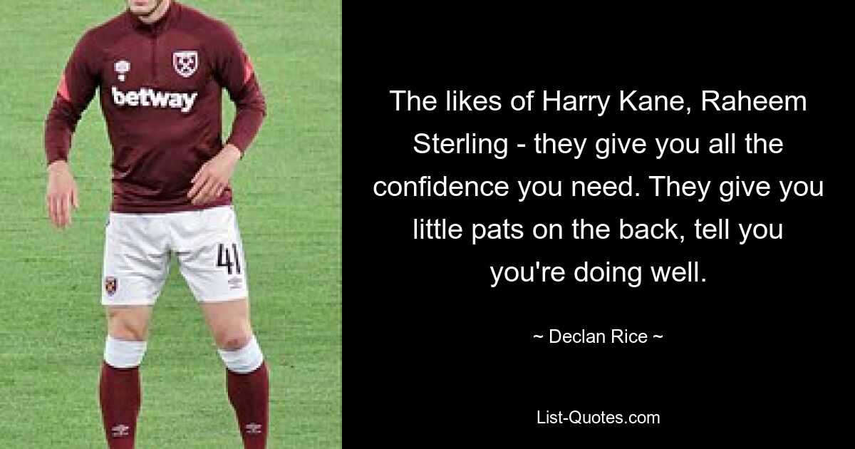 The likes of Harry Kane, Raheem Sterling - they give you all the confidence you need. They give you little pats on the back, tell you you're doing well. — © Declan Rice