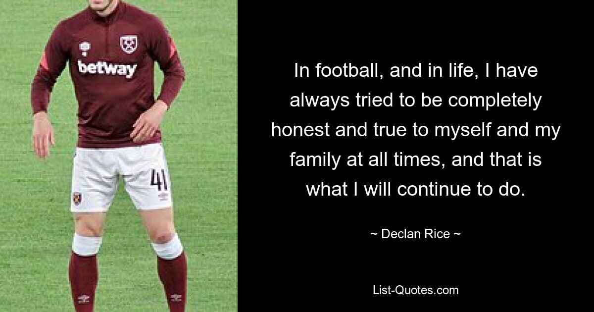 In football, and in life, I have always tried to be completely honest and true to myself and my family at all times, and that is what I will continue to do. — © Declan Rice