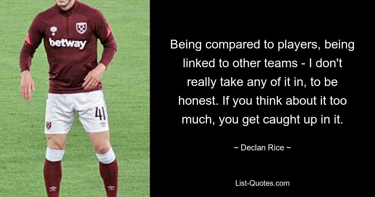 Being compared to players, being linked to other teams - I don't really take any of it in, to be honest. If you think about it too much, you get caught up in it. — © Declan Rice