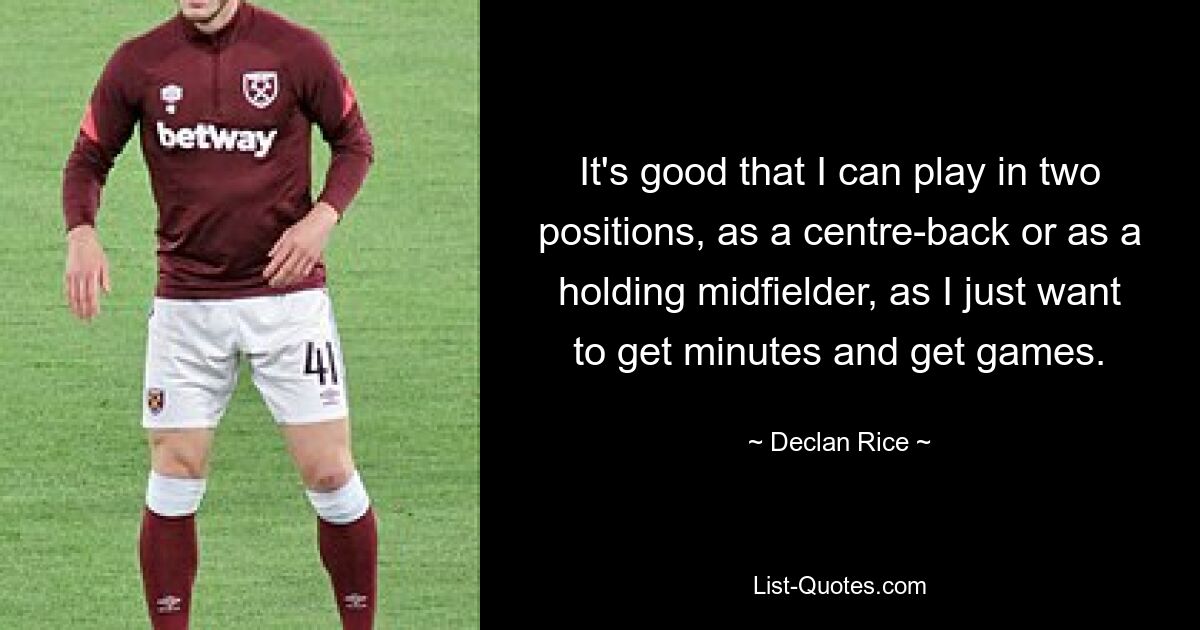 It's good that I can play in two positions, as a centre-back or as a holding midfielder, as I just want to get minutes and get games. — © Declan Rice