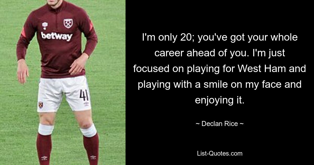 I'm only 20; you've got your whole career ahead of you. I'm just focused on playing for West Ham and playing with a smile on my face and enjoying it. — © Declan Rice