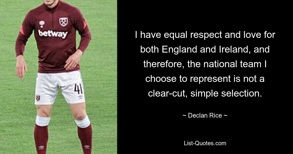 I have equal respect and love for both England and Ireland, and therefore, the national team I choose to represent is not a clear-cut, simple selection. — © Declan Rice