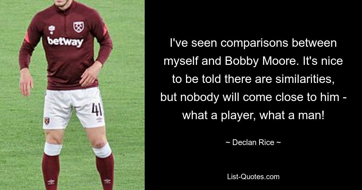 I've seen comparisons between myself and Bobby Moore. It's nice to be told there are similarities, but nobody will come close to him - what a player, what a man! — © Declan Rice