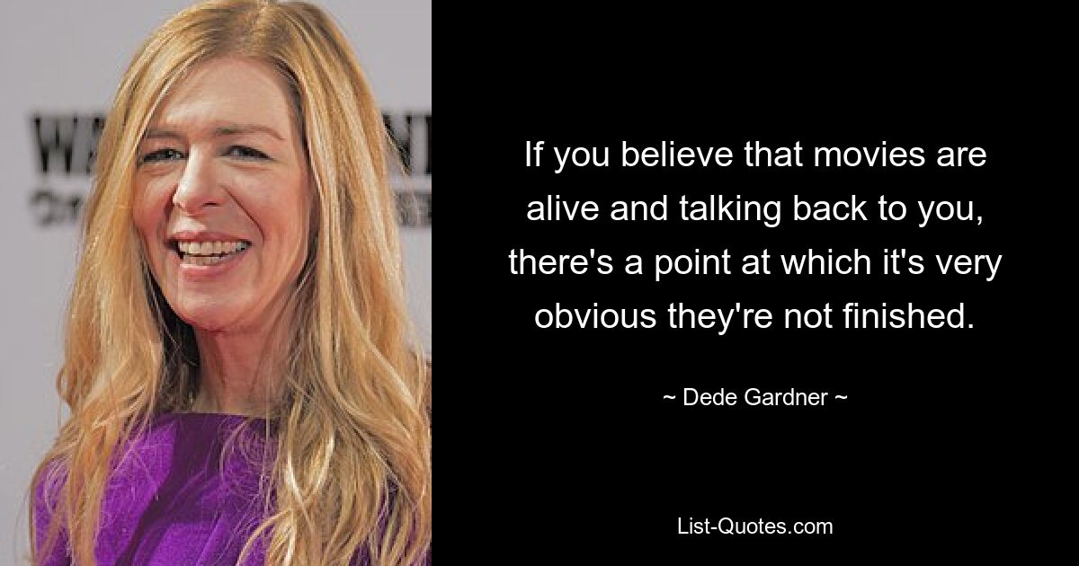 If you believe that movies are alive and talking back to you, there's a point at which it's very obvious they're not finished. — © Dede Gardner