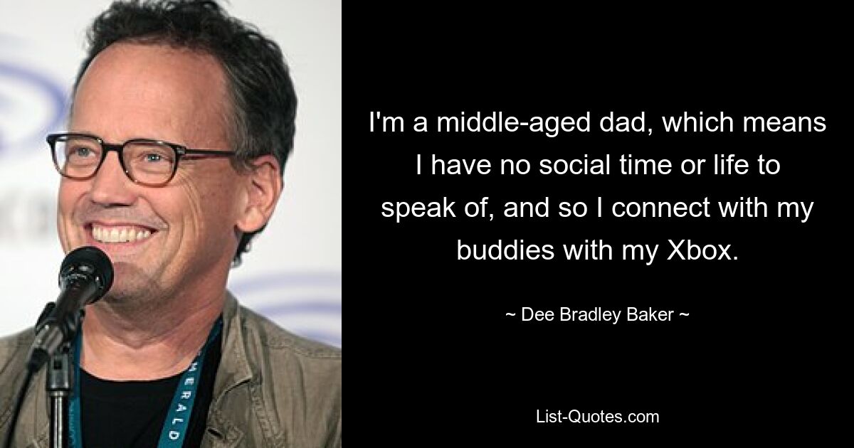 I'm a middle-aged dad, which means I have no social time or life to speak of, and so I connect with my buddies with my Xbox. — © Dee Bradley Baker