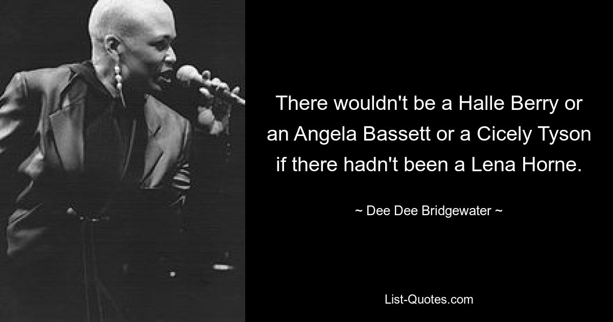 There wouldn't be a Halle Berry or an Angela Bassett or a Cicely Tyson if there hadn't been a Lena Horne. — © Dee Dee Bridgewater