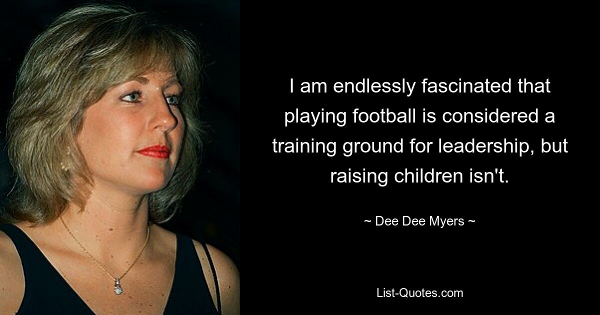 I am endlessly fascinated that playing football is considered a training ground for leadership, but raising children isn't. — © Dee Dee Myers