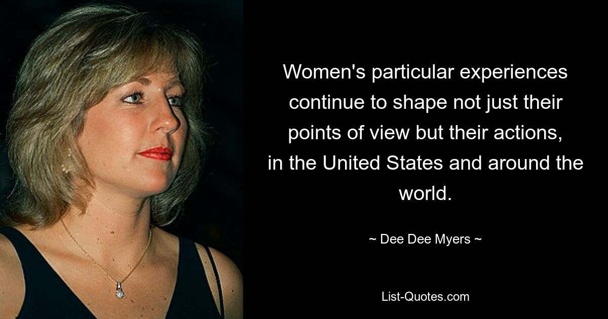 Women's particular experiences continue to shape not just their points of view but their actions, in the United States and around the world. — © Dee Dee Myers