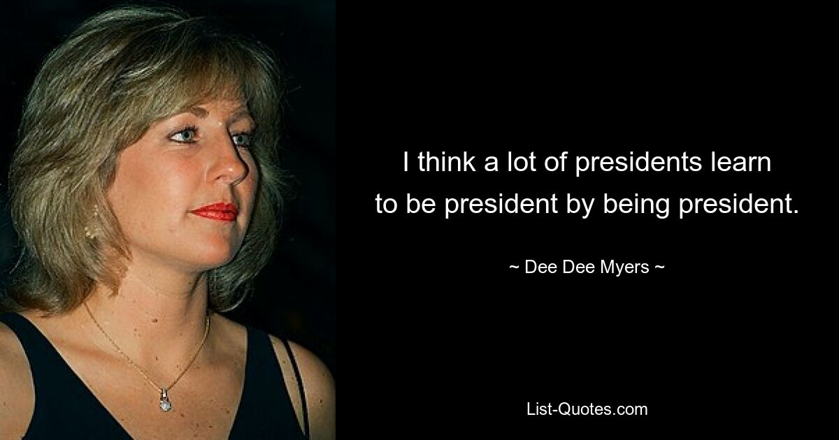 I think a lot of presidents learn to be president by being president. — © Dee Dee Myers