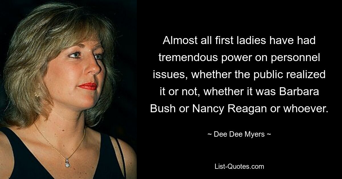 Almost all first ladies have had tremendous power on personnel issues, whether the public realized it or not, whether it was Barbara Bush or Nancy Reagan or whoever. — © Dee Dee Myers