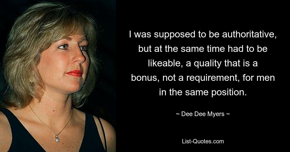 I was supposed to be authoritative, but at the same time had to be likeable, a quality that is a bonus, not a requirement, for men in the same position. — © Dee Dee Myers