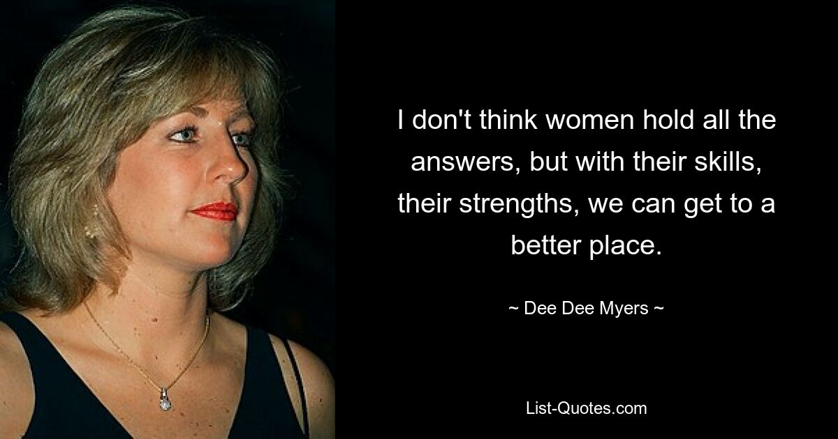 I don't think women hold all the answers, but with their skills, their strengths, we can get to a better place. — © Dee Dee Myers