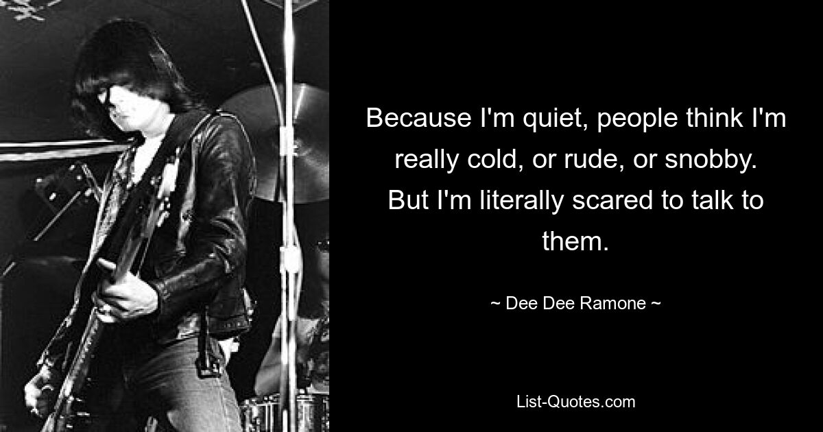 Because I'm quiet, people think I'm really cold, or rude, or snobby. But I'm literally scared to talk to them. — © Dee Dee Ramone