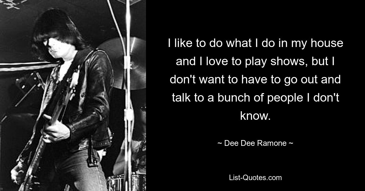 I like to do what I do in my house and I love to play shows, but I don't want to have to go out and talk to a bunch of people I don't know. — © Dee Dee Ramone