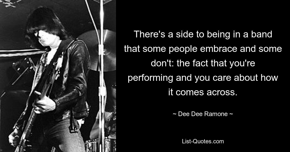 There's a side to being in a band that some people embrace and some don't: the fact that you're performing and you care about how it comes across. — © Dee Dee Ramone