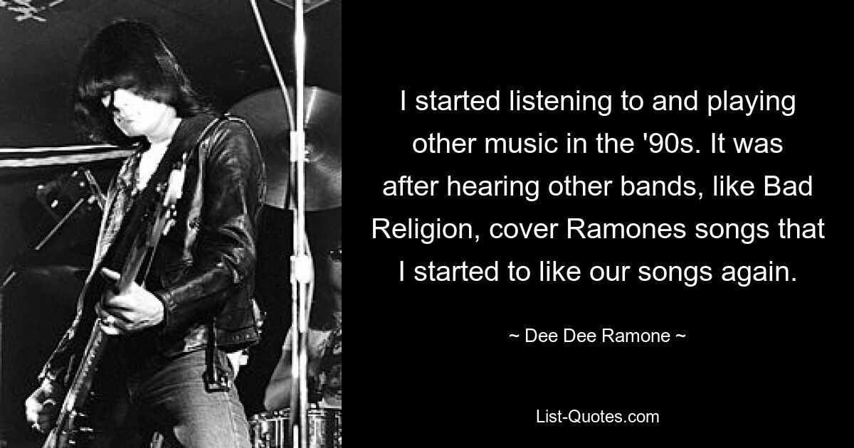 I started listening to and playing other music in the '90s. It was after hearing other bands, like Bad Religion, cover Ramones songs that I started to like our songs again. — © Dee Dee Ramone