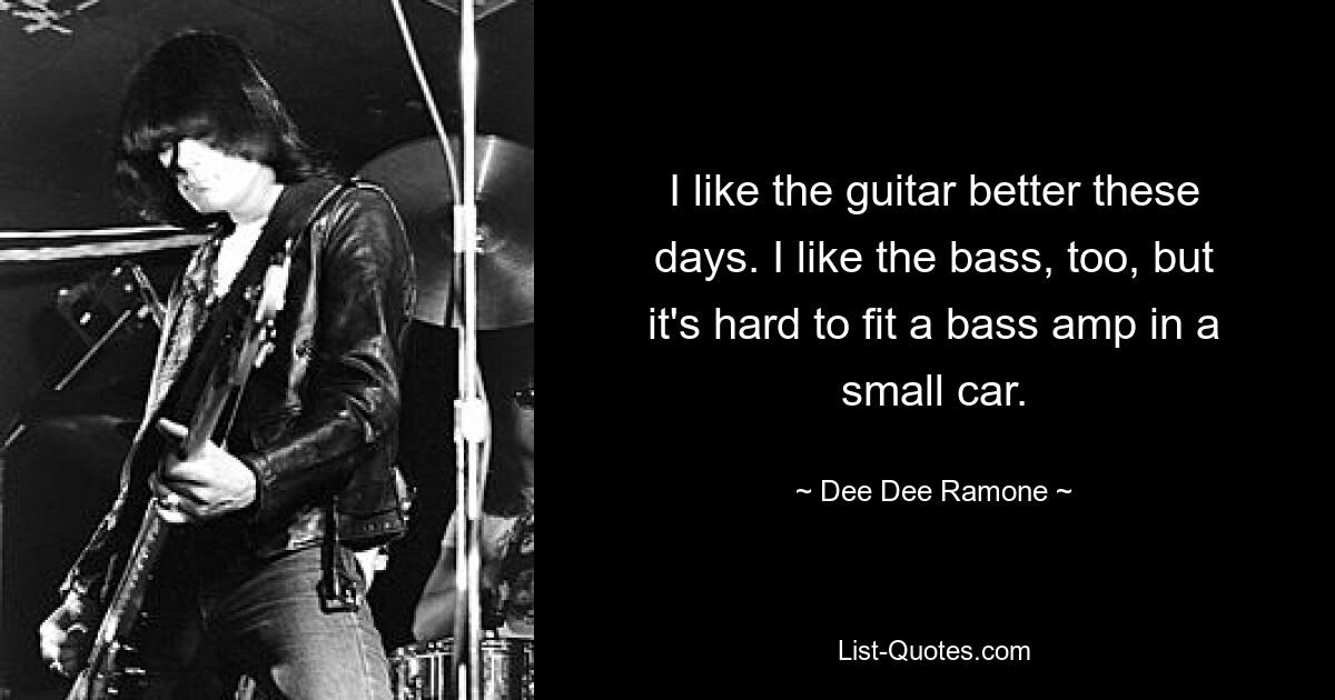 I like the guitar better these days. I like the bass, too, but it's hard to fit a bass amp in a small car. — © Dee Dee Ramone