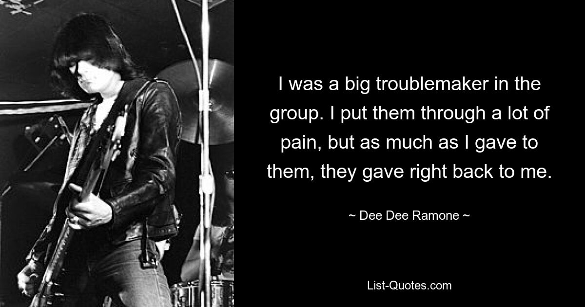 I was a big troublemaker in the group. I put them through a lot of pain, but as much as I gave to them, they gave right back to me. — © Dee Dee Ramone