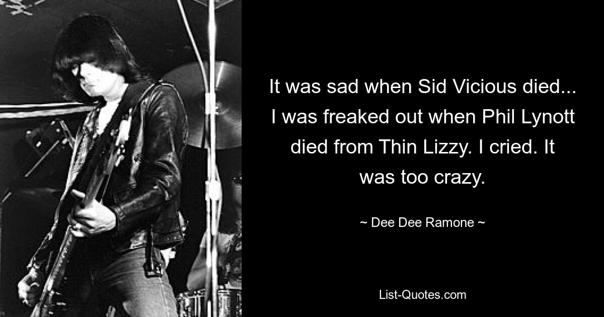 It was sad when Sid Vicious died... I was freaked out when Phil Lynott died from Thin Lizzy. I cried. It was too crazy. — © Dee Dee Ramone