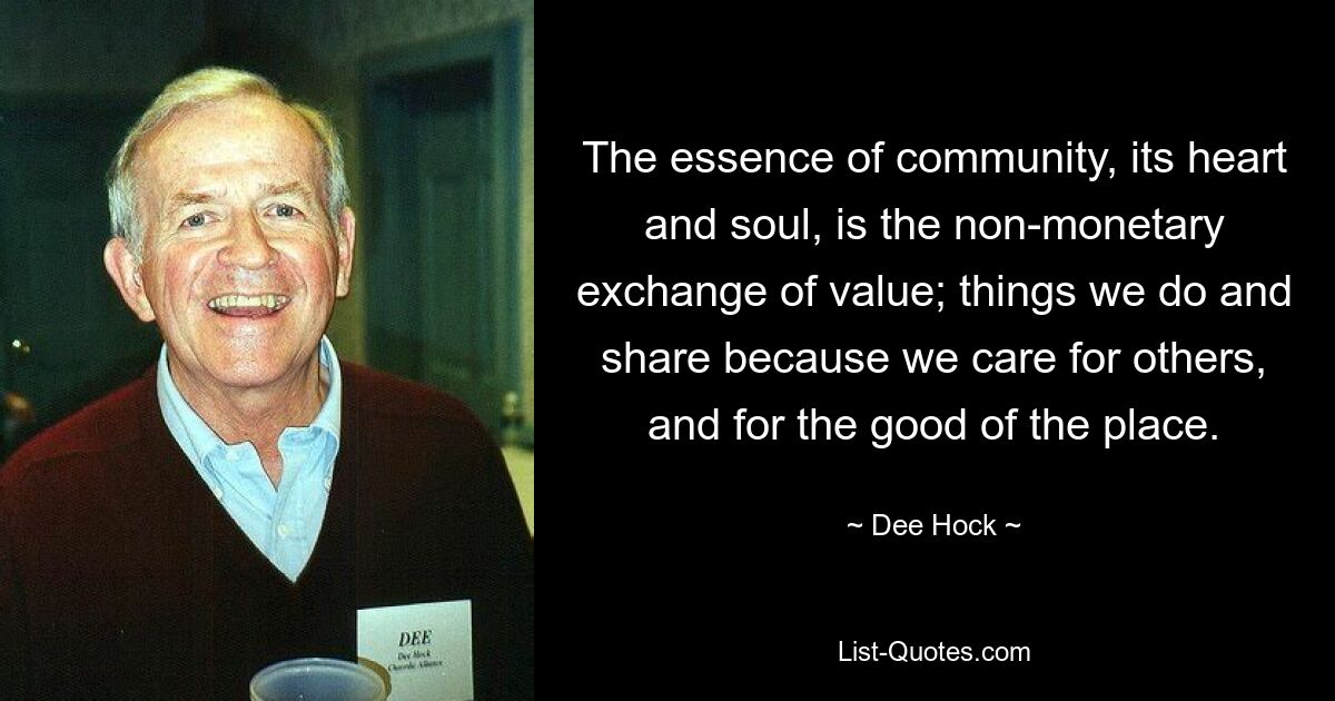 The essence of community, its heart and soul, is the non-monetary exchange of value; things we do and share because we care for others, and for the good of the place. — © Dee Hock