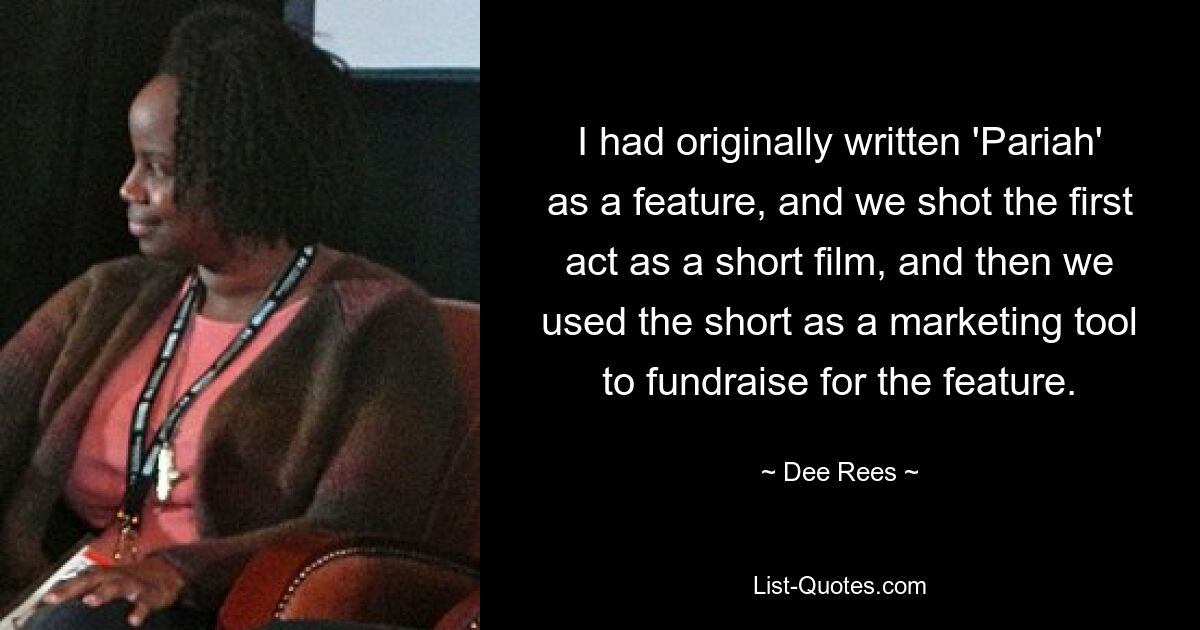 I had originally written 'Pariah' as a feature, and we shot the first act as a short film, and then we used the short as a marketing tool to fundraise for the feature. — © Dee Rees