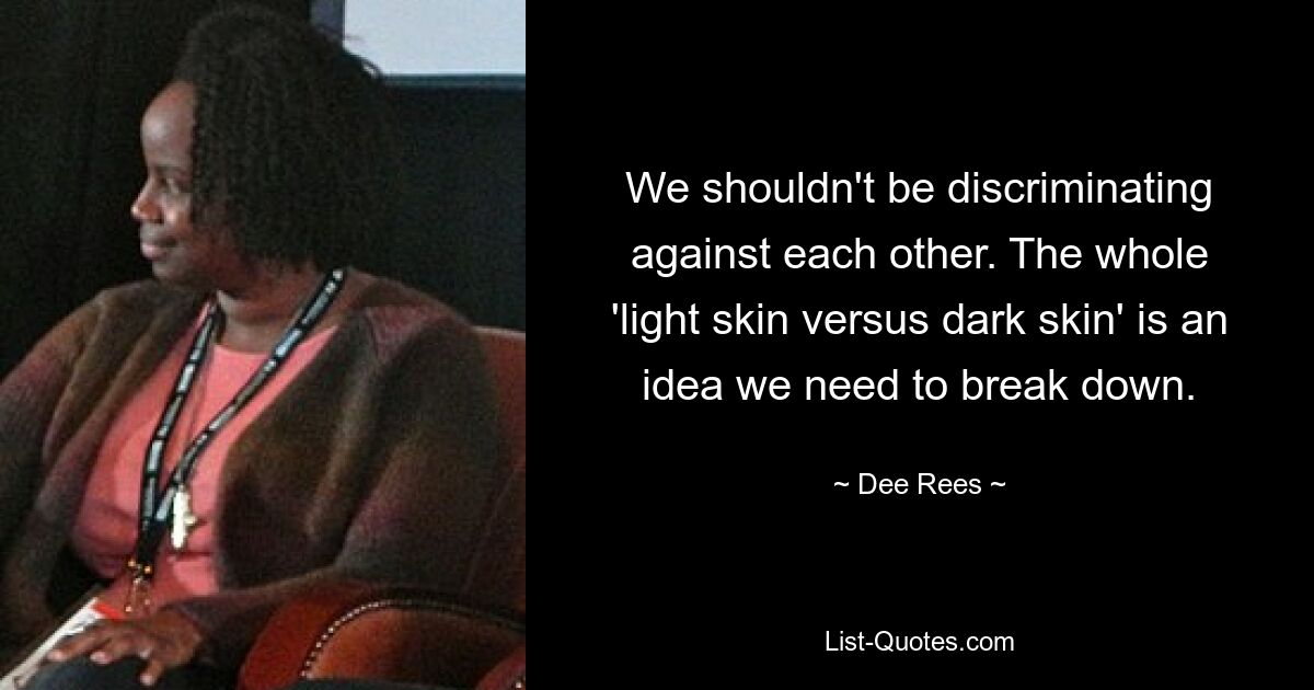 We shouldn't be discriminating against each other. The whole 'light skin versus dark skin' is an idea we need to break down. — © Dee Rees