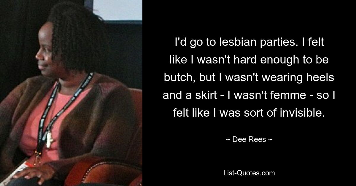 I'd go to lesbian parties. I felt like I wasn't hard enough to be butch, but I wasn't wearing heels and a skirt - I wasn't femme - so I felt like I was sort of invisible. — © Dee Rees