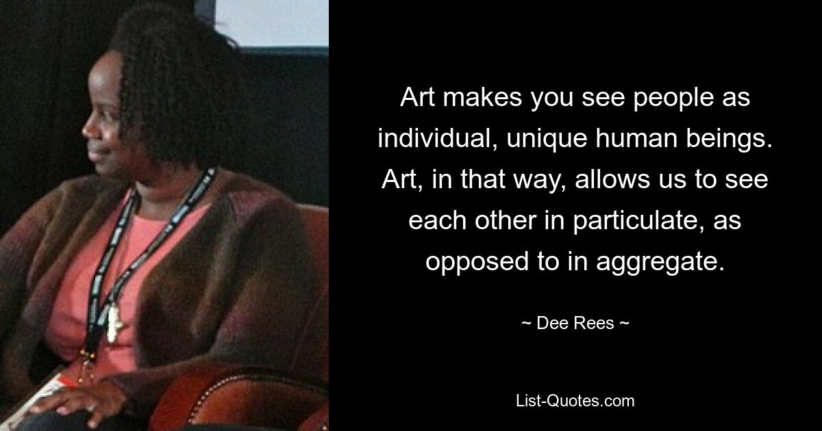 Art makes you see people as individual, unique human beings. Art, in that way, allows us to see each other in particulate, as opposed to in aggregate. — © Dee Rees