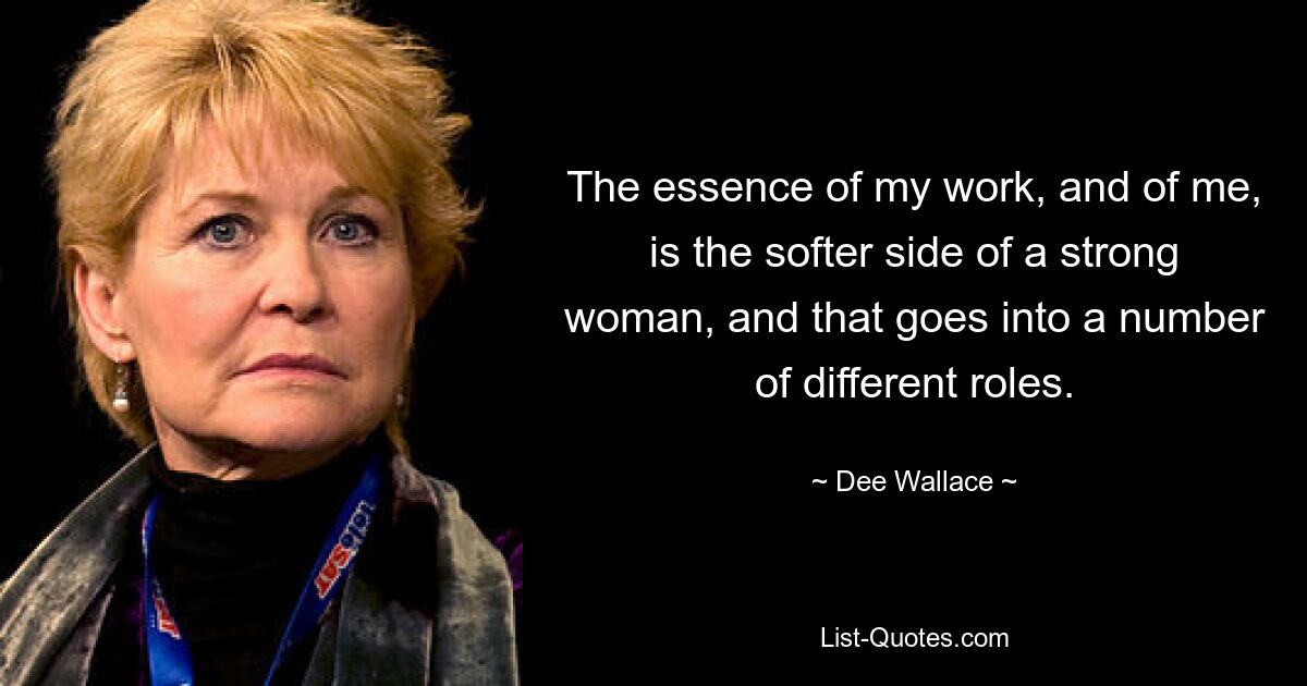 The essence of my work, and of me, is the softer side of a strong woman, and that goes into a number of different roles. — © Dee Wallace