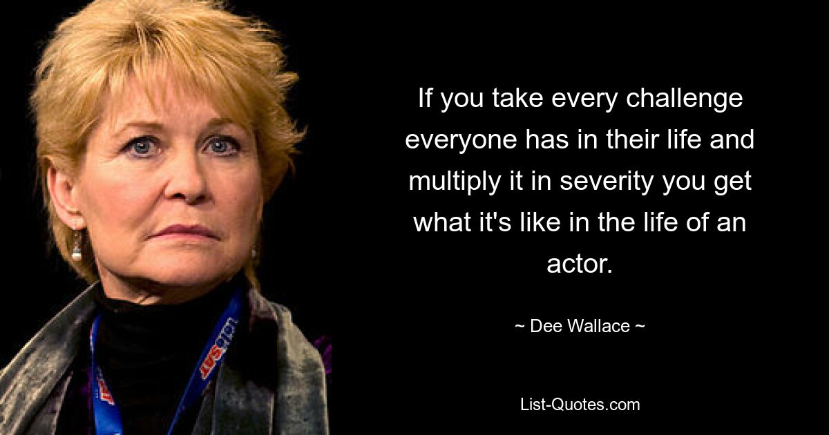 If you take every challenge everyone has in their life and multiply it in severity you get what it's like in the life of an actor. — © Dee Wallace