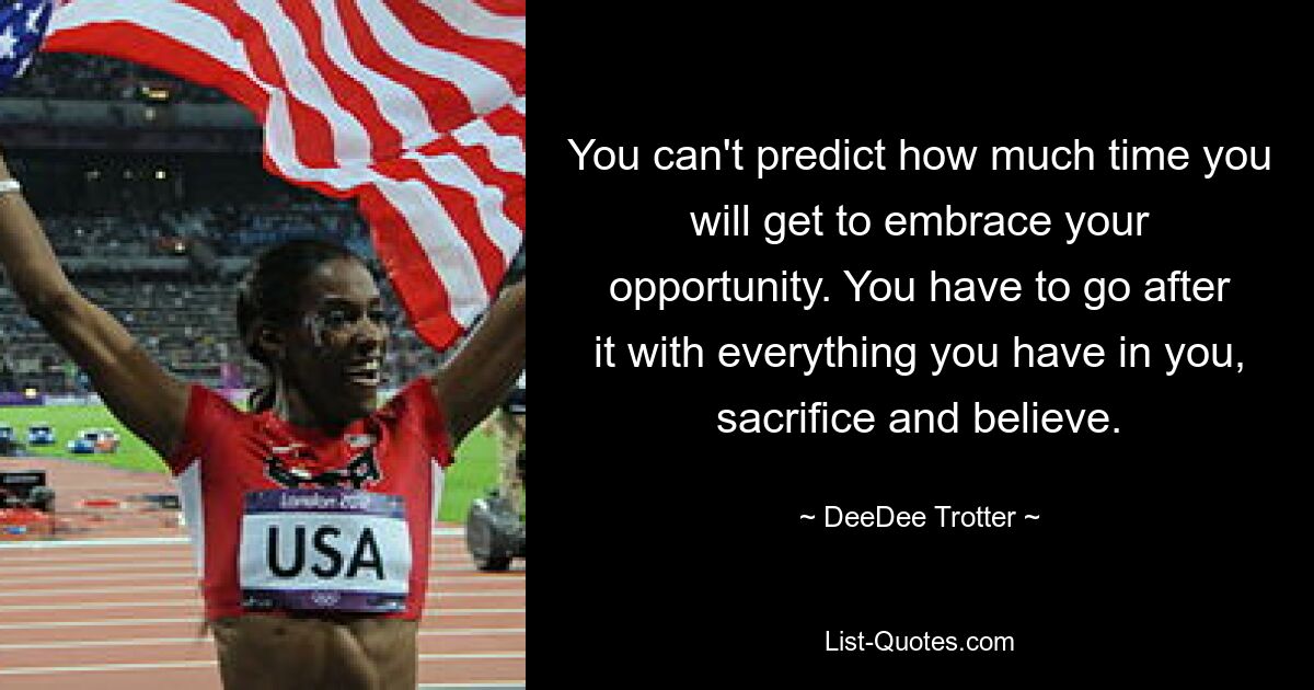 You can't predict how much time you will get to embrace your opportunity. You have to go after it with everything you have in you, sacrifice and believe. — © DeeDee Trotter