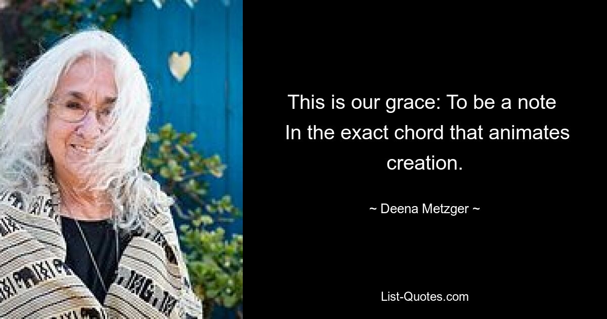 This is our grace: To be a note 
 In the exact chord that animates creation. — © Deena Metzger