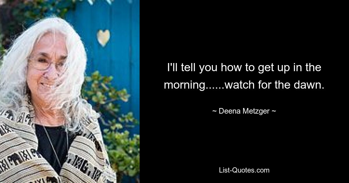 I'll tell you how to get up in the morning......watch for the dawn. — © Deena Metzger