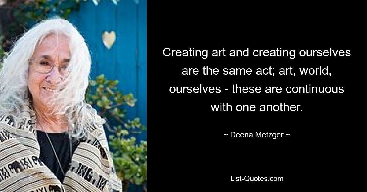 Creating art and creating ourselves are the same act; art, world, ourselves - these are continuous with one another. — © Deena Metzger