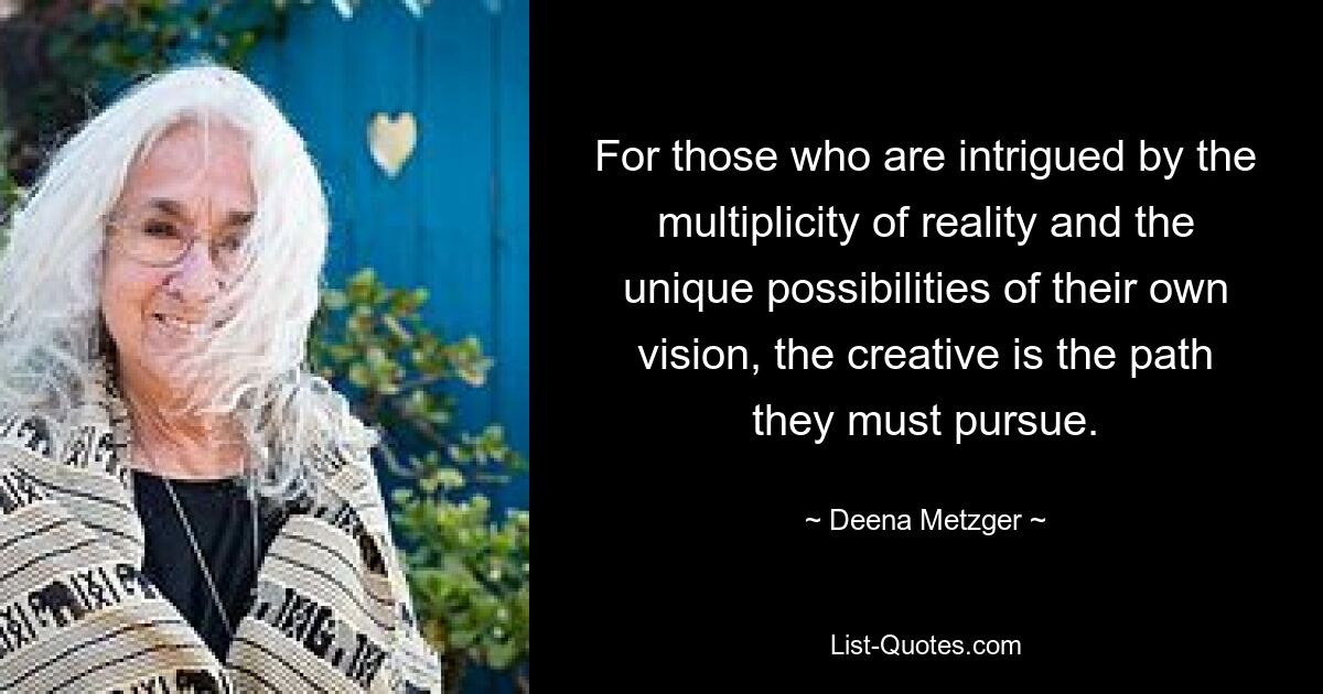 For those who are intrigued by the multiplicity of reality and the unique possibilities of their own vision, the creative is the path they must pursue. — © Deena Metzger