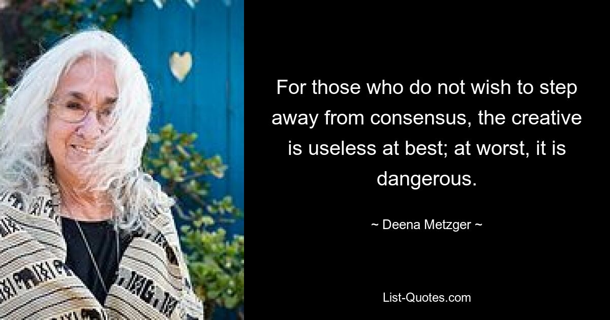 For those who do not wish to step away from consensus, the creative is useless at best; at worst, it is dangerous. — © Deena Metzger